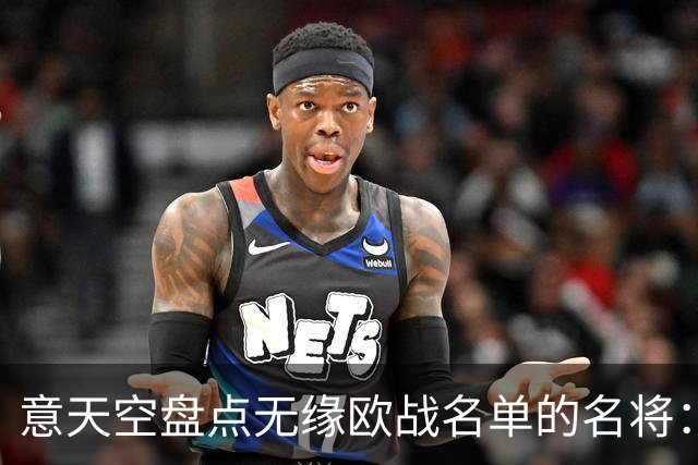 意天空盘点无缘欧战名单的名将：小基耶萨、凯夫伦·图拉姆在列