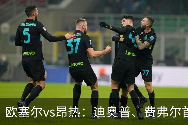欧塞尔vs昂热：迪奥普、费弗尔首发，范登博门、安东尼-洛佩斯出战