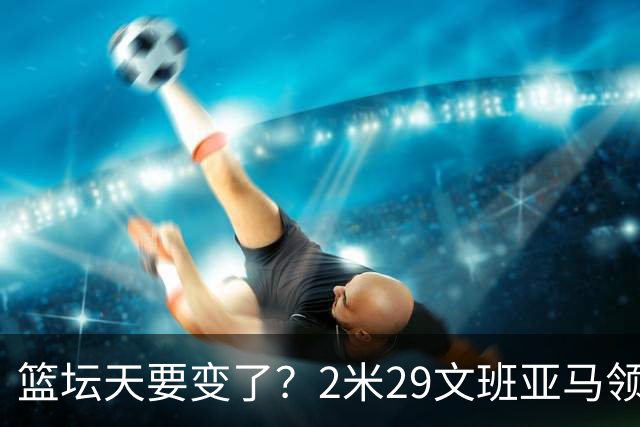 篮坛天要变了？2米29文班亚马领衔恐怖三塔！美国头疼的球队诞生